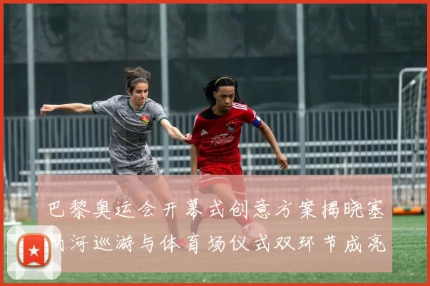 巴黎奥运会开幕式创意方案揭晓塞纳河巡游与体育场仪式双环节成亮点