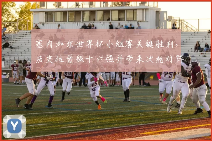 塞内加尔世界杯小组赛关键胜利，历史性晋级十六强并带来次轮对阵悬念