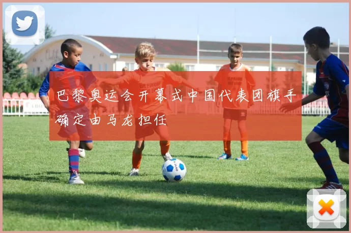 巴黎奥运会开幕式中国代表团旗手确定由马龙担任