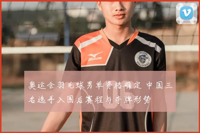 奥运会羽毛球男单资格确定 中国三名选手入围后赛程与夺牌形势