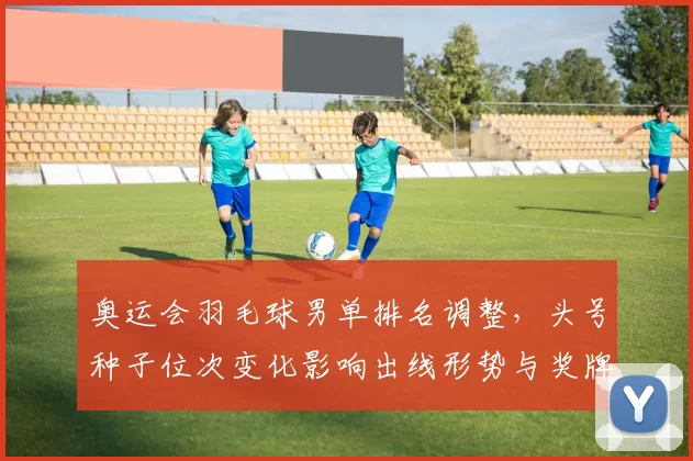 奥运会羽毛球男单排名调整，头号种子位次变化影响出线形势与奖牌争夺