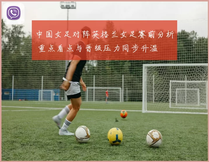 中国女足对阵英格兰女足赛前分析 重点看点与晋级压力同步升温