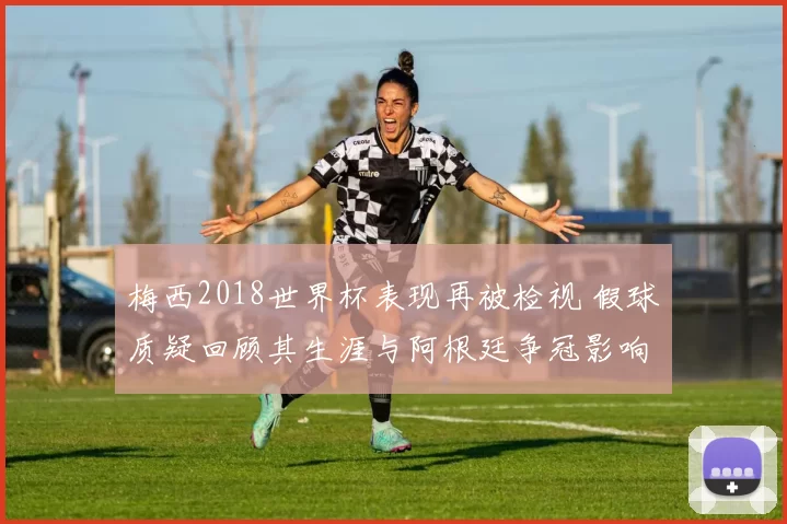 梅西2018世界杯表现再被检视 假球质疑回顾其生涯与阿根廷争冠影响