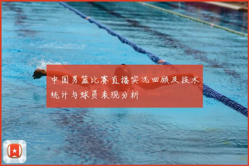 中国男篮比赛直播实况回顾及技术统计与球员表现分析