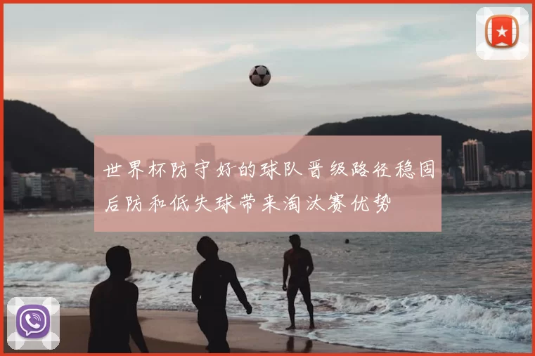 世界杯防守好的球队晋级路径稳固后防和低失球带来淘汰赛优势