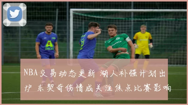 NBA交易动态更新 湖人补强计划出炉 东契奇伤情成关注焦点比赛影响待观察