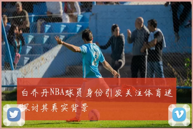 白乔丹NBA球员身份引发关注体育迷探讨其真实背景