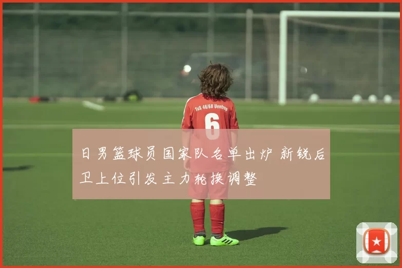 日男篮球员国家队名单出炉 新锐后卫上位引发主力轮换调整