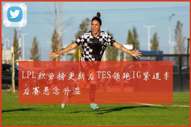 LPL积分榜更新后TES领跑IG紧追季后赛悬念升温