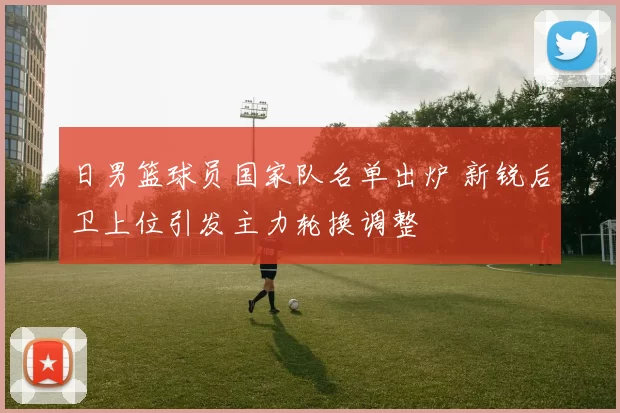 日男篮球员国家队名单出炉 新锐后卫上位引发主力轮换调整