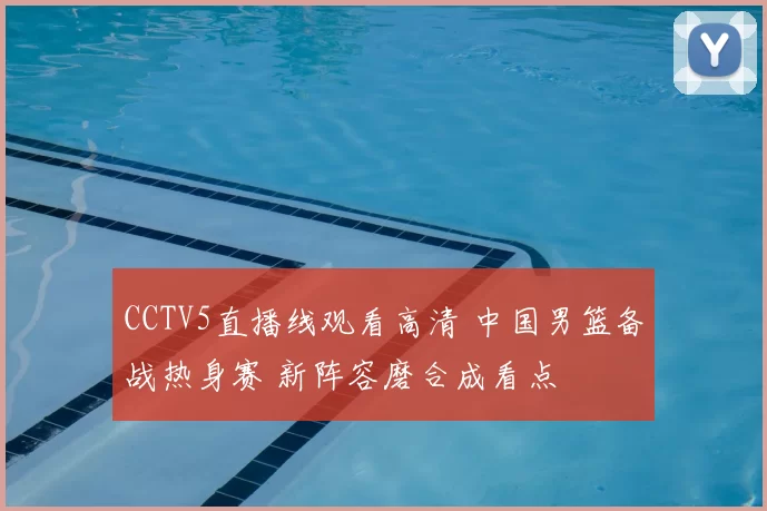 CCTV5直播线观看高清 中国男篮备战热身赛 新阵容磨合成看点