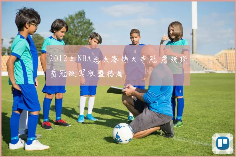 2012年NBA总决赛热火夺冠 詹姆斯首冠改写联盟格局