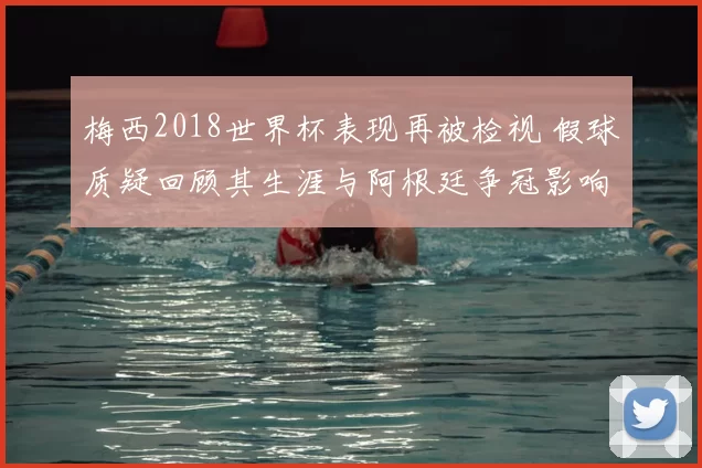 梅西2018世界杯表现再被检视 假球质疑回顾其生涯与阿根廷争冠影响