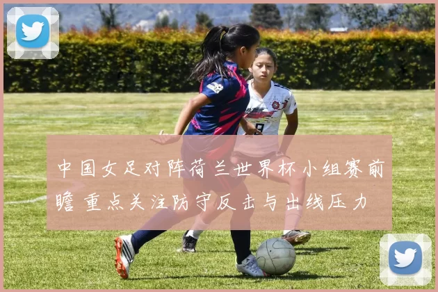 中国女足对阵荷兰世界杯小组赛前瞻 重点关注防守反击与出线压力