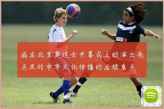 成龙北京奥运会开幕式上的演出亮点及对中华文化传播的后续看点