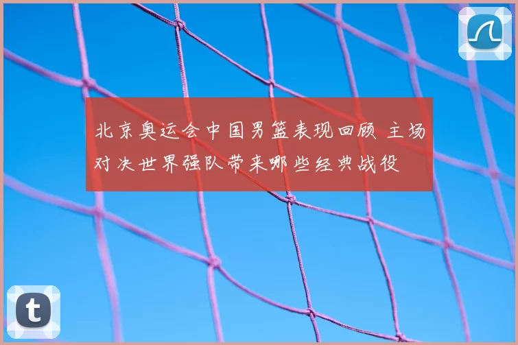 北京奥运会中国男篮表现回顾 主场对决世界强队带来哪些经典战役
