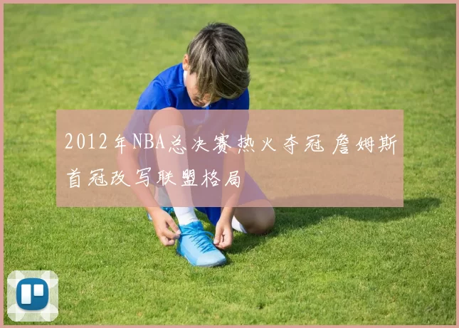 2012年NBA总决赛热火夺冠 詹姆斯首冠改写联盟格局