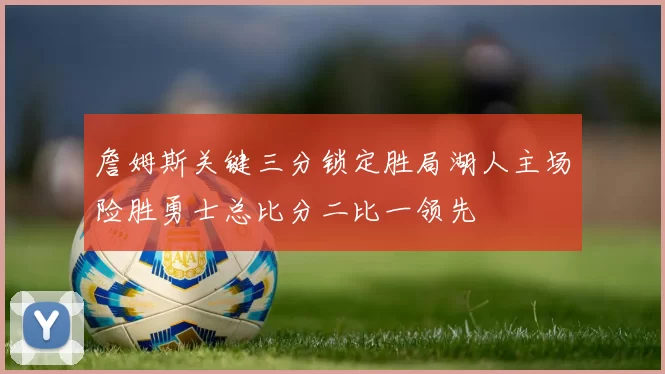 詹姆斯关键三分锁定胜局湖人主场险胜勇士总比分二比一领先