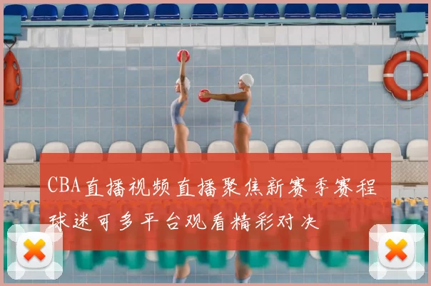 CBA直播视频直播聚焦新赛季赛程 球迷可多平台观看精彩对决
