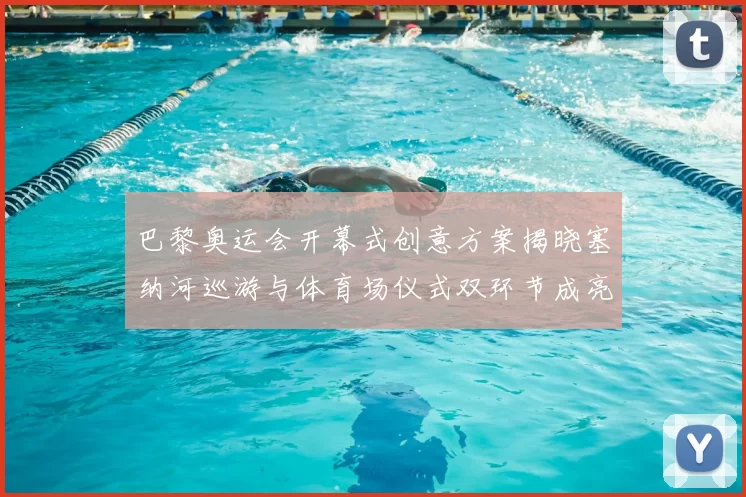 巴黎奥运会开幕式创意方案揭晓塞纳河巡游与体育场仪式双环节成亮点