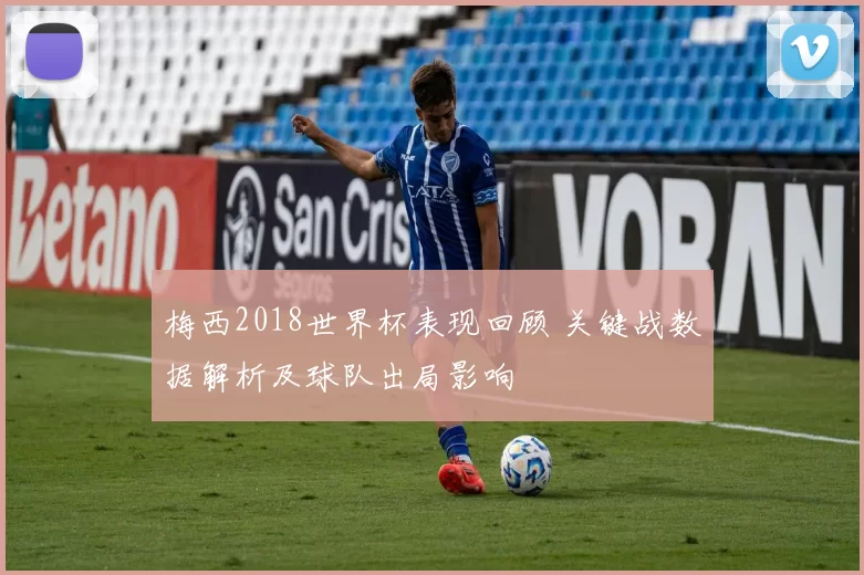 梅西2018世界杯表现回顾 关键战数据解析及球队出局影响