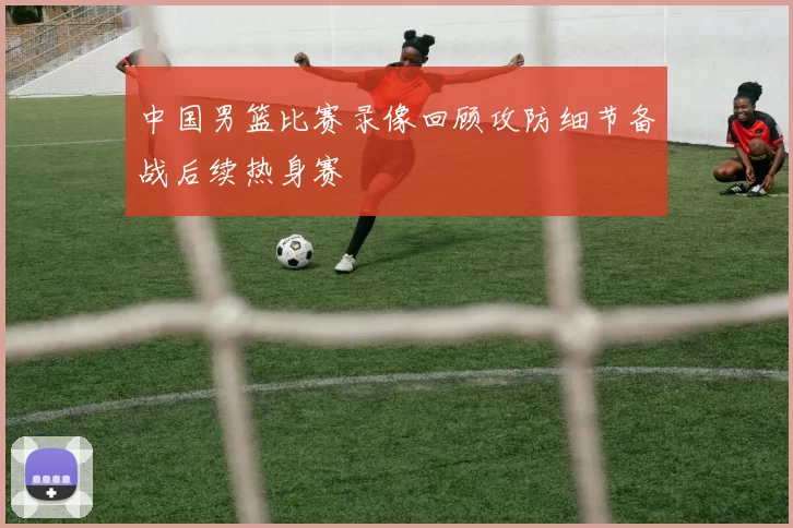 中国男篮比赛录像回顾攻防细节备战后续热身赛