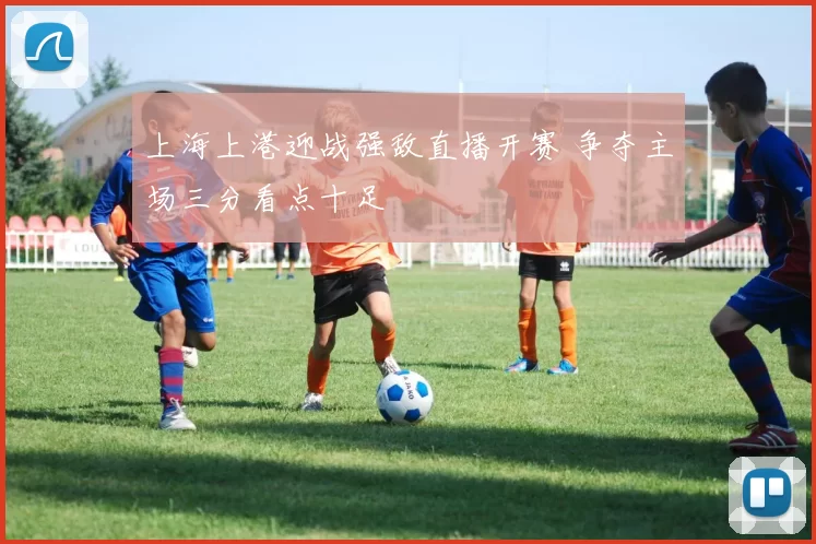 上海上港迎战强敌直播开赛 争夺主场三分看点十足