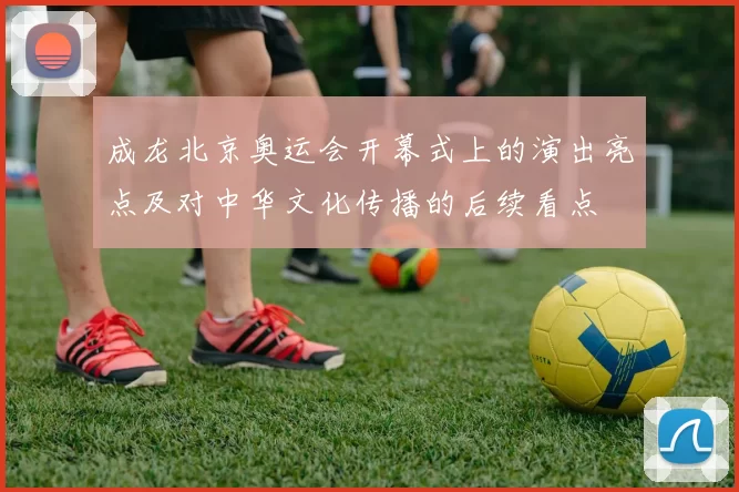 成龙北京奥运会开幕式上的演出亮点及对中华文化传播的后续看点