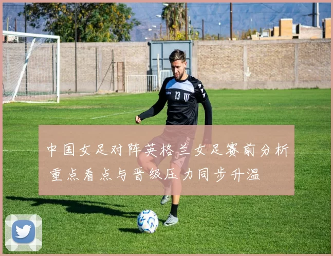 中国女足对阵英格兰女足赛前分析 重点看点与晋级压力同步升温