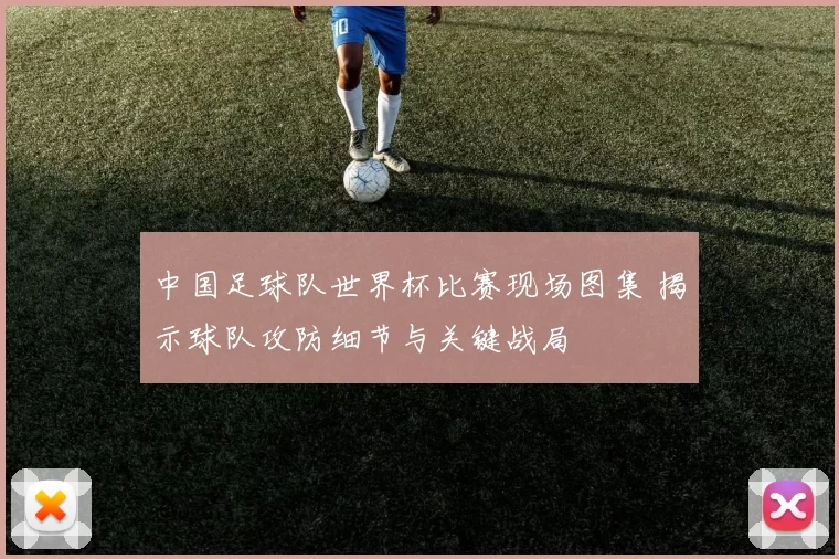 中国足球队世界杯比赛现场图集 揭示球队攻防细节与关键战局