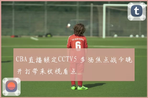 CBA直播锁定CCTV5 多场焦点战今晚开打带来收视看点