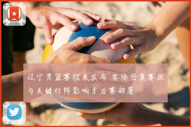 辽宁男篮赛程表发布 客场密集赛段与关键对阵影响季后赛部署