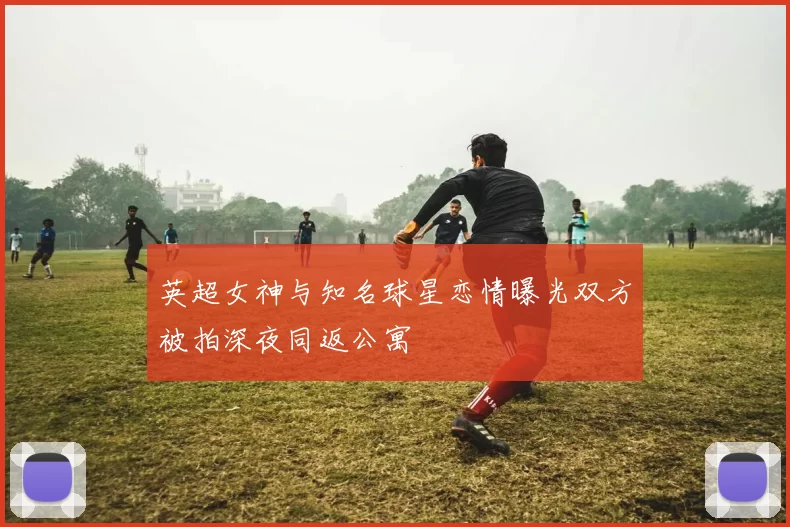 英超女神与知名球星恋情曝光双方被拍深夜同返公寓