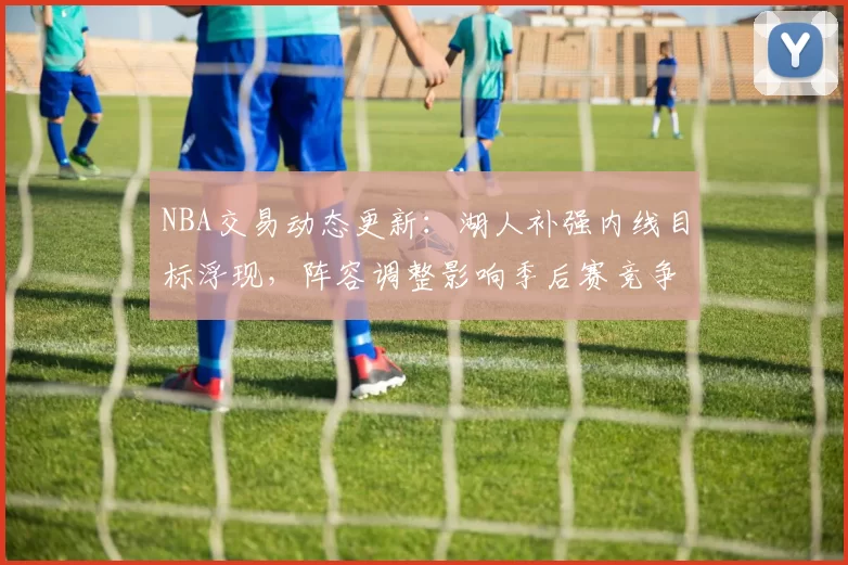 NBA交易动态更新：湖人补强内线目标浮现，阵容调整影响季后赛竞争