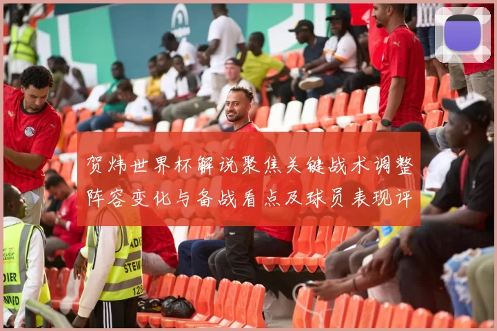 贺炜世界杯解说聚焦关键战术调整阵容变化与备战看点及球员表现评估