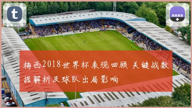 梅西2018世界杯表现回顾 关键战数据解析及球队出局影响