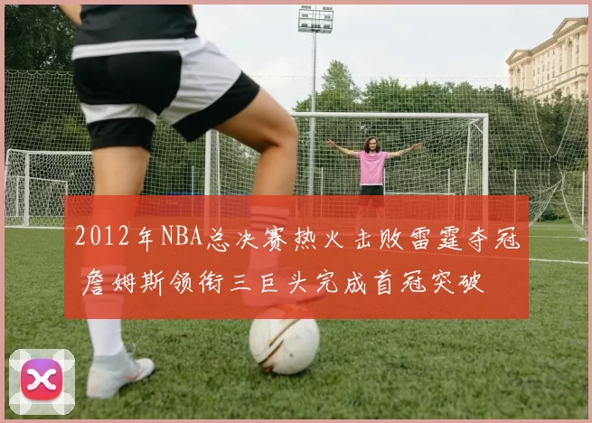 2012年NBA总决赛热火击败雷霆夺冠 詹姆斯领衔三巨头完成首冠突破