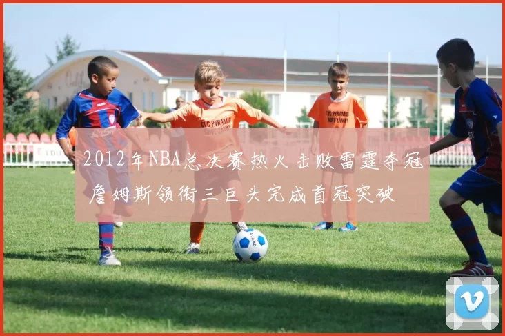 2012年NBA总决赛热火击败雷霆夺冠 詹姆斯领衔三巨头完成首冠突破